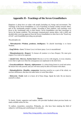 AmAre Way: living joyfully - www.AmAreWay.org




      Appendix II - Teachings of the Seven Grandfathers

Happiness is about how we relate with people (including us), beings and environment. The
Teachings of the Seven Grandfathers is a set of teachings on human conduct towards others,
part of the Anishinaabe people's wisdom. According to their tradition, such teachings were
given to the Anishinaabe early in their history: Seven Grandfathers sent their messenger to
survey the human condition. The messenger communicated, among others, with a child, and
decided (after receiving approval from the Seven Grandfathers) to tutor him in the "Good way
of Life", each Grandfather providing one principle.

The principles are:

- Nibwaakaawin—Wisdom, prudence, intelligence: To cherish knowledge is to know
Wisdom.

- Zaagi’idiwin—Love: To know Love is to know peace. Love is unconditional.

- Minaadendamowin—Respect: To honour all creation is to have Respect. We must give
respect if we wish to be respected.

- Aakode’ewin—Bravery, fearless heart: Bravery is to live with integrity, in every situation,
to do what is right even when the consequences are unpleasant in the short-term.

- Gwayakwaadiziwin—Honesty, righteousness: it is about being honest in word and action.
Be honest first with yourself, and you will more easily be able to be honest with others.

- Dabaadendiziwin—Humility, compassion: knowing ourselves as a part of the whole; we
can have differences, that does not make better or worse than others.

- Debwewin—Truth: truth is to know all of these things. Speak the truth. Do not deceive
yourself or others.




                                           Thanks
To family, friends, supporters and readers, who provided feedback about previous books we
made available online for free.

To authors, researchers, counselors, Wikipedia, etc. who have been studying the field of
subjective well-being and contributing to its outreach.


                      AmAre Way: living joyfully - www.AmAreWay.org
 