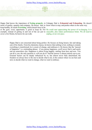 AmAre Way: living joyfully - www.AmAreWay.org




Happy Dad knows the importance of Eating properly, in         Unhappy Dad is Exhausted and Exhausting. He doesn't
terms of quality, quantity and company. He knows that, to     know when to stop, and pushes others in the same way.
keep healthy, he needs Exercising, which doesn't have to be
at the gym; every opportunity is good to keep fit. For        He could start appreciating the power of re-charging. It is
example, instead of getting in and out of the car just to     enjoyable, plus makes performances better. We all need to
cover a few blocks, he knows he can walk.                     unplug, at our own pace.



            Happy Dad is not concerned about being perfect. He focuses on being honest, fair and taking
            care of his family. From his chemistry classes, he knows that nothing is lost, nothing is created,
            everything is transformed; he is aware of change, and embraces it. He knows that the “pursuit
            of happiness” is a misleading phrase: if you pursue happiness, you'll never find it and surely
            end up somewhere else. Happiness is about living happily, starting from here and now. You
            can do it, too; the only question is: will you do it? And the answer is almost entirely up to you.
            External factors can be deeply influenced by us, but almost never fully determined; the
            freedom we always have is the one to decide what to do, in the context where we are here and
            now; to decide what we want to change, what we want to embrace.




                                  AmAre Way: living joyfully - www.AmAreWay.org
 