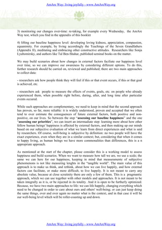 AmAre Way: living joyfully - www.AmAreWay.org




3) monitoring our changes over-time: re-taking, for example every Wednesday, the AmAre
Way test, which you find in the appendix of this booklet

4) lifting our baseline happiness level: developing loving kidness, appreciation, compassion,
equanimity. For example, by living accordingly the Teachings of the Seven Grandfathers
(Appendix II), meditating and embracing other constructive attitudes. Researchers like Sonja
Lyubomirsky, and authors like Tal Ben-Shahar, published seminal books on the matter.

We may build scenarios about how changes in external factors faciliate our happiness level
over time, so we can improve our awareness by considering different options. To do this,
further research should be carried on, reviewed and published; there are two main approaches
to collect data:

- researchers ask how people think they will feel if this or that event occurs, if this or that goal
is achieved, etc.

- researchers ask people to measure the effects of events, goals, etc. on people who already
experienced them, when possible right before, during, after, and long time after particular
events occured.

While such approaches are complementary, we need to keep in mind that the second approach
has proven, so far, more reliable: it is widely understood, proven and accepted that we often
tend to over estimate the conseguences of future external factors, both positive and non-
positive, on our lives. So between the step “assessing our baseline happiness” and the one
“assessing our priorities”, we can insert an intermadiate step: learning more about how other
fellow human beings' happiness is affected by external factors, and then making up our minds
based on our subjective evaluation of what we learn from direct experiences and what is said
by researchers. Of course, well-being is subjective by definition: no two people will have the
exact experience, even when they are in a similar context; but, considering that when it comes
to happy living, as human beings we have more commonalities than differences, this is a n
appropriate approach.

As mentioned at the start of the chapter, please consider this is a working model to assess
happiness and build scenarios. When we want to measure how tall we are, we use a scale; the
same we can here for our happiness, keeping in mind that measuramente of subjective
phenomenons is not like measuring lenghts in the “tangible world”. The main value of this
approach is to make us think, and rethink, about how we can live happily, and how external
factors can facilitate, or make more difficult, to live happily. It is not meant to carry any
absolute value, because at close scrutinity there are only a few of them. This is a pragmantic
approach, which we can use together with other models and approaches. It is not meant to be
taken integrally as it is, or be rejected in its totality. And it is open to be furtherly optimized.
Because, we have two main approaches to life: we can life happily, changing everything which
need to be changed in order to care about ours and others' well-being; or can just keep doing
the same things, over and over again no matter what is the context, and in that case it will be
our well-being level which will be roller-coasting up and down.




                       AmAre Way: living joyfully - www.AmAreWay.org
 
