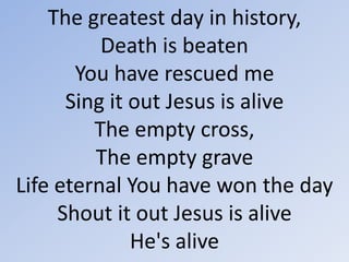 The greatest day in history, Death is beatenYou have rescued meSing it out Jesus is aliveThe empty cross, The empty graveLife eternal You have won the dayShout it out Jesus is aliveHe's alive 