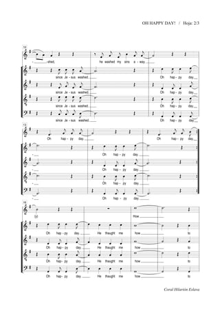 OH HAPPY DAY! / Hoja: 2/3

# »œ
‰ « « « œ « «
Œ
Œ
Œ
«
»» »»»œ « Œ
ˆ
ˆ ˆ
j j «
˙
«
« «
« « « »»» « « l «
«
===============================l
ˆ ˆ ˆ
j j j
l
l&
« « «
l
l
l
-shed,
he washed my sins a - way. l
¬ # Œ
«
«
œ l
»J
l
l Œ œ
œ œ
»J »»»
»»»
»J »J »J ˆ
»»
Œ œ œ œ «
Œ
»»
˙
j l «.
«
»» »» »» «
&
“===============================l
l
l
l
since Je - sus washed. l
Oh
hap - py
day.__ l
“l
l
# Œ
« « «
«
“l
Œ
Œ « « « «
«
«
« «
l Œ «
ˆ
j j j l «.
j
« « «
«
« ˆ ˆ ˆ
˙
«
« «
«
===============================l
&
ˆ
j
«
ˆ ˆ
ˆ
j
« «
«
“l
l
l
l
since Je - sus washed.
Oh
hap - py
day.__
“l #
»J »J »J »J
l ˙.
l Œ œ
»»»
œ l
»» »» »» »»
»J
Œ
œ œ
Œ
Œ œ œ œ œ
»»»
»J »»»
»»
»»
“===============================l
&
l
l •
l
since Je - sus washed. l
Oh
hap - py
day.__ l
“l
l
« « « œ
# Œ
“l
Œ « « « »J
Œ
»»»
« «
«
ll ˙ .
ll Œ «
ˆ ˆ ˆ »»
j j j
« « «
« «
«
«
ˆ ˆ
ˆ
ˆ
j
j
L?
“===============================ll
l
« «
«
«
10

since Je - sus washed.

Oh

hap - py

day.__

#
« « «
« « œ
«
«.
«.
Œ
Œ
Œ
Œ
« « «
« «
«
ˆ ˆ ˆ l ˙
ˆ ˆ J ”
j j j
j j
«
« « «
« « »»» {
«
«
===============================
ˆ
ˆ
«
l
«
l&
Oh
hap - py day. l
Oh
hap - py day.__”
l
l
¬ # ˙.
»»
»»
»J
œ l ˙.
”
l Œ
l
»J »»»
œ œ
»»»
œ
»»
Œ
Œ
»»
»
»
{”
&
“===============================
l
l
l
Oh
hap - py
day.
“l
”
l
« l «
“l # « .
Œ
Œ
Œ
«
« l «.
« «
«
”
l
˙
ˆ
j
˙
«
«
«
« «
«
&
{
ˆ ˆ
ˆ
j
« «
«
“===============================
”
l
l
l
Oh
hap - py
day.
“l # - ˙ .
”
l Œ
l ˙.
œ
»»»
»J
»»»
Œ
Œ
œ
œ œ
»»»
»J »»»
»»
»»
“===============================
{
”
l
l
l&
Oh
hap - py
day.
“l • ”
l
l
“l # « .
Œ
Œ
Œ
« «
« ll « .
«
”
ll
«
« «
«
«
«
{
”
L?
˙
“===============================
ˆ ˆ
ˆ
˙
ˆ
j
j
l
«
« «
«
«
«
13

-

Oh

hap - py

day.

#
˙.
w
»
˙
Œ
Œ
∑
Œ
»»»
===============================l
l »»
l
l
l&
(y)
l
l
l
l How
l
¬ #
l
l ˙
l w
l
œ
œ œ
œ l œ
»»»
»J »»»
»J
»»
œ
œ
œ
»»»
»»»
»»»
Œ
Œ
œ
»»
»»
»
»»
“===============================l
»
l »»
l »
l
l&
“l
Oh
hap - py
day. l
He thaught me
to
l
l «
l how
«
« l «
“l # Œ
Œ
«
«
«
«
« «
«
«
«
«
l
l ˙
l w
ˆ
«
«
ˆ
ˆ
j
«
«
« «
«
«
«
«
&
ˆ ˆ
ˆ
ˆ
ˆ
ˆ
j
« «
«
«
«
«
“===============================l
l
l
l how
l
Oh
hap - py
day.
He thaught me
to
“l #
« l «
«
«
«
l
l ˙
l w
œ
»»»
»»»
«
«
«
«
«
œ œ
Œ
Œ
œ
»J »»»
»»»
ˆ
ˆ
ˆ
ˆ
ˆ
j
«
«
«
«
«
»»
“===============================l
&
l
l
l
l
Oh
hap - py
day. l
He thaught me
how
to
“l •
l
l
l
# Œ
«
« «
«
«
“l
œ l œ
œ
œ
œ
Œ
»J l »»»
»»»
»»»
»»»
ll «
ll w
»»
«
« «
«
ˆ
ˆ «
˙
ˆ
j
L?
«
« ˆ
«
«
“===============================ll
l
16

Oh

hap - py

day.

He

thaught

me

how

to

Coral Hilarión Eslava

 