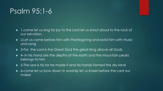 Psalm 95:1-6
 1.come let us sing for joy to the Lord let us shout aloud to the rock of
our salvation.
 2.Let us come before him with thanksgiving and extol him with music
and song
 3-For the Lord is the Great God the great king above all Gods
 4- In his hand are the depths of the earth and the mountain peaks
belongs to him
 5-The sea is his for he made it and his hands formed the dry land
 6-come let us bow down in worship let us kneel before the Lord our
maker
 