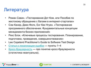 Литература
• Роман Савин. «Тестирование Дот Ком, или Пособие по
жестокому обращению с багами в интернет-стартапах»
• Сэм Канер, Джек Фолк, Енг Кек Нгуен. «Тестирование
программного обеспечения. Фундаментальные концепции
менеджмента бизнес-приложений»
• Рекс Блэк. «Ключевые процессы тестирования. Планирование,
подготовка, проведение, совершенствование»
• Lee Copeland Practitioner’s Guide to Software Test Design
• Статья о локализации ошибки — пункты 1−4
• Кросс-браузерность — про понятие кросс-браузерности
(статистика неактуальна).
33
 