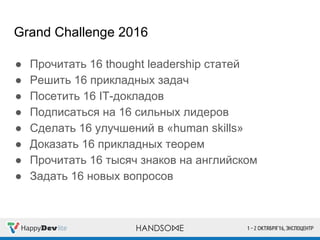 Grand Challenge 2016
● Прочитать 16 thought leadership статей
● Решить 16 прикладных задач
● Посетить 16 IT-докладов
● Подписаться на 16 сильных лидеров
● Сделать 16 улучшений в «human skills»
● Доказать 16 прикладных теорем
● Прочитать 16 тысяч знаков на английском
● Задать 16 новых вопросов
 