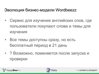 Эволюция бизнес-модели Wordbeezz
• Сервис для изучения английских слов, где
пользователи покупают слова и темы для
изучения
• Все темы доступны сразу, но есть
бесплатный период в 21 день
• ? Возможно, поменяется после запуска и
проверки
 