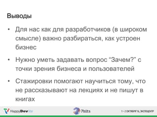 Выводы
• Для нас как для разработчиков (в широком
смысле) важно разбираться, как устроен
бизнес
• Нужно уметь задавать вопрос “Зачем?” с
точки зрения бизнеса и пользователей
• Стажировки помогают научиться тому, что
не рассказывают на лекциях и не пишут в
книгах
 