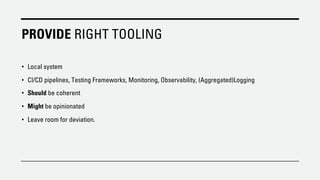 PROVIDE RIGHT TOOLING
• Local system
• CI/CD pipelines, Testing Frameworks, Monitoring, Observability, (Aggregated)Logging
• Should be coherent
• Might be opinionated
• Leave room for deviation.
 