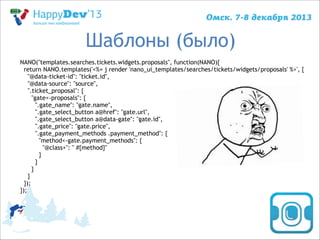 Шаблоны (было)
NANO("templates.searches.tickets.widgets.proposals", function(NANO){
return NANO.templates('<%= j render 'nano_ui_templates/searches/tickets/widgets/proposals' %>', {
"@data-ticket-id": "ticket.id",
"@data-source": "source",
".ticket_proposal": {
"gate<-proposals": {
".gate_name": "gate.name",
".gate_select_button a@href": "gate.url",
".gate_select_button a@data-gate": "gate.id",
".gate_price": "gate.price",
".gate_payment_methods .payment_method": {
"method<-gate.payment_methods": {
"@class+": " #{method}"
}
}
}
}
});
});

 