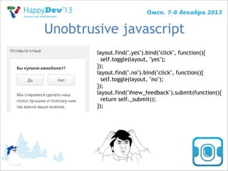 Unobtrusive javascript
layout.find(".yes").bind("click", function(){
self.toggle(layout, "yes");
});
layout.find(".no").bind("click", function(){
self.toggle(layout, "no");
});
layout.find("#new_feedback").submit(function(){
return self._submit();
});

 