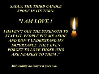 SADLY, THE THIRD CANDLE SPOKE IN ITS TURN: ” I AM LOVE !  I HAVEN’T GOT THE STRENGTH TO STAY LIT. PEOPLE PUT ME ASIDE AND DON’T UNDERSTAND MY IMPORTANCE. THEY EVEN FORGET TO LOVE THOSE WHO ARE NEAREST TO THEM ." And waiting no longer it goes out. 