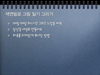 형편없는 그림에서 살아남는 법
시작은 꽤 쉽다, 열정은 쉽게 가라 앉는다
1달이 지나면 
- 바빠서, 실증나서, 사실은 형편없는 솜씨에 실망해서
그리기의 진짜 목적은 행복을 찾는 것
하루는 144개의 10분이 있다! 10분짜리 그림을 그리자자
 