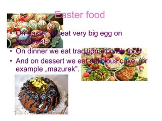 Easter food   On easter we eat very big egg on breakfast. On dinner we eat traditional polish food. And on dessert we eat delicious cake, for example „mazurek”. 