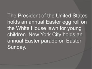 The President of the United States
holds an annual Easter egg roll on
the White House lawn for young
children. New York City holds an
annual Easter parade on Easter
Sunday.
 