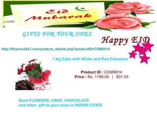 GIFTS FOR YOUR ONES
                                                       Happy EID
http://flowers24x7.com/product_details.php?productID=COM0014

                            1 Kg Cake with White and Red Carnation


                                           Product ID : COM0014
                                        Price : Rs. 1199.00   |   $31.55




         Send FLOWERS, CAKE, CHOCOLATE
         and other gift to your ones in INDIAN CITIES
 