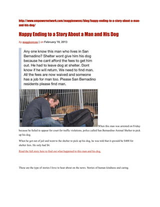 http://www.empowernetwork.com/maggieowens/blog/happy-ending-to-a-story-about-a-man-
and-his-dog/


Happy Ending to a Story About a Man and His Dog
by maggieowens | on February 19, 2013




                                                                         When this man was arrested on Friday
because he failed to appear for court for traffic violations, police called San Bernardino Animal Shelter to pick
up his dog.

When he got out of jail and went to the shelter to pick up his dog, he was told that it qwould be $400 for
shelter fees. He only had $6.

Read the full story here to find out what happened to this man and his dog.




These are the type of stories I love to hear about on the news. Stories of human kindness and caring.
 
