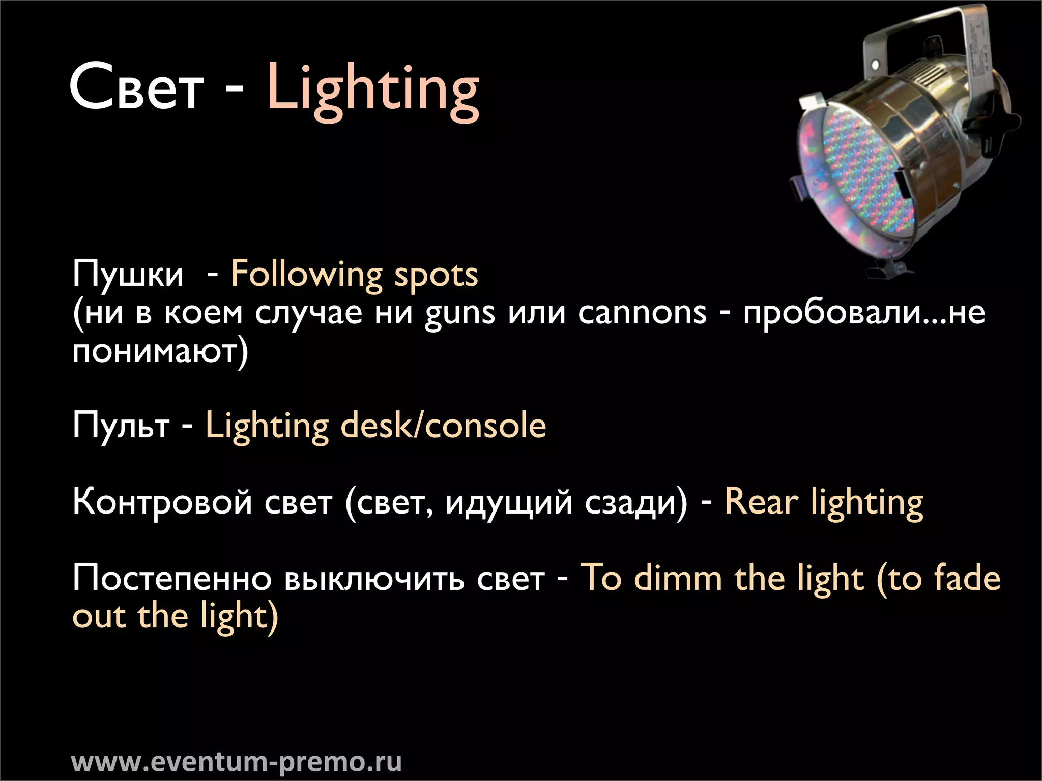 ë‚ÂÚ - Lighting

èÛ¯ÍË - Following spots
(ÌË ‚ ÍÓÂÏ ÒÎÛ˜‡Â ÌË guns ËÎË cannons - ÔÓ·Ó‚‡ÎË...ÌÂ
ÔÓÌËÏ‡˛Ú)

èÛÎ¸Ú - Lighting desk/console

äÓÌÚÓ‚ÓÈ Ò‚ÂÚ (Ò‚ÂÚ, Ë‰Û˘ËÈ ÒÁ‡‰Ë) - Rear lighting

èÓÒÚÂÔÂÌÌÓ ‚˚ÍÎ˛˜ËÚ¸ Ò‚ÂÚ - To dimm the light (to fade
out the light)


www.eventum-­‐premo.ru
 