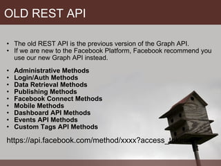 OLD REST API The old REST API is the previous version of the Graph API.  If we are new to the Facebook Platform, Facebook recommend you use our new Graph API instead. Administrative Methods Login/Auth Methods Data Retrieval Methods Publishing Methods Facebook Connect Methods Mobile Methods Dashboard API Methods Events API Methods Custom Tags API Methods https://api.facebook.com/method/xxxx?access_token= 