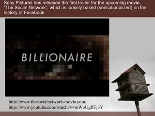 Sony Pictures has released the first trailer for the upcoming movie, “The Social Network”, which is loosely based (sensationalized) on the history of Facebook http://www.thesocialnetwork-movie.com/ http://www.youtube.com/watch?v=mWoUgftTj3Y 