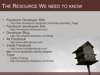 T HE  R ESOURCE  W E   NEED   TO   KNOW Facebook Developer Wiki  http://wiki.developers.facebook.com/index.php/Main_Page Facebook developers Site  http://developers.facebook.com/  Developer Blog http://developers.facebook.com/blog/  All Facebook http://www.allfacebook.com/ Inside Facebook http://www.insidefacebook.com/ http://www.facebook.com/developers/ Tools Firefox Firebug http://developers.facebook.com/tools/ 