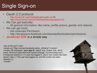 Single Sign-on Oauth 2.0 protocol http://tools.ietf.org/html/draft-ietf-oauth-v2-08 http://hueniverse.com/2010/05/introducing-oauth-2-0/  We Can get basically: All general information: like name, profile picture, gender and network. We can get more Ask extended Permisson http://developers.facebook.com/docs/authentication/permissions JavaScript SDK  is a simple way <div id="fb-root"></div>  <script src="http://connect.facebook.net/en_US/all.js"></script>  <script> FB.init({appId: ' your app id ', status: true, cookie: true, xfbml: true}); FB.Event.subscribe('auth.sessionChange', function(response) {  if (response.session) { // A user has logged in, and a new cookie has been saved } else { // The user has logged out, and the cookie has been cleared } });  </script> 