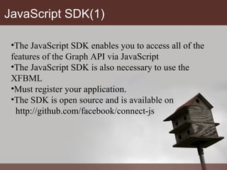 JavaScript SDK(1) The JavaScript SDK enables you to access all of the features of the Graph API via JavaScript The JavaScript SDK is also necessary to use the XFBML  Must register your application. The SDK is open source and is available on http://github.com/facebook/connect-js 