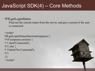 JavaScript SDK(4) – Core Methods FB.getLoginStatus Find out the current status from the server, and get a session if the user is connected. <script> FB.getLoginStatus(function(response) {   if (response.session) {     alert('Coneected');   } else {     alert('No Coneected');   } }); </script> 