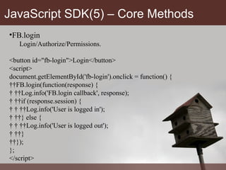 JavaScript SDK(5) – Core Methods FB.login Login/Authorize/Permissions. <button id="fb-login">Login</button> <script> document.getElementById('fb-login').onclick = function() {   FB.login(function(response) {     Log.info('FB.login callback', response);     if (response.session) {       Log.info('User is logged in');     } else {       Log.info('User is logged out');     }   }); }; </script> 