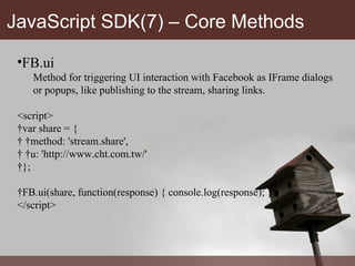 JavaScript SDK(7) – Core Methods FB.ui Method for triggering UI interaction with Facebook as IFrame dialogs or popups, like publishing to the stream, sharing links. <script>  var share = {    method: 'stream.share',    u: 'http://www.cht.com.tw/'  };  FB.ui(share, function(response) { console.log(response); }); </script> 