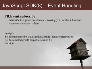JavaScript SDK(8) – Event Handling FB.Event.subscribe Subscribe to a given event name, invoking your callback function whenever the event is fired. <script>  FB.Event.subscribe('auth.sessionChange', function(response)  { // do something with response.session });  </script> 