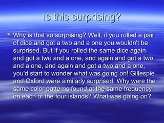 Is this surprising?Is this surprising?
 Why is that so surprising? Well, if you rolled a pairWhy is that so surprising? Well, if you rolled a pair
of dice and got a two and a one you wouldn't beof dice and got a two and a one you wouldn't be
surprised. But if you rolled the same dice againsurprised. But if you rolled the same dice again
and got a two and a one, and again and got a twoand got a two and a one, and again and got a two
and a one, and again and got a two and a one,and a one, and again and got a two and a one,
you'd start to wonder what was going on! Gillespieyou'd start to wonder what was going on! Gillespie
and Oxford were similarly surprised. Why were theand Oxford were similarly surprised. Why were the
same color patterns found at the same frequencysame color patterns found at the same frequency
on each of the four islands? What was going on?on each of the four islands? What was going on?
 