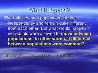 What happens?What happens?
The ratios in each population changeThe ratios in each population change
independently and remain quite differentindependently and remain quite different
from each other. But what would happen iffrom each other. But what would happen if
individuals were allowed toindividuals were allowed to move betweenmove between
populations, in other words, if dispersalpopulations, in other words, if dispersal
between populations were common?between populations were common?
http://evolution.berkeley.edu/evolibrary/article/_0_0/happyface_05http://evolution.berkeley.edu/evolibrary/article/_0_0/happyface_05
 