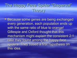 The Happy Face Spider “Dispersal”The Happy Face Spider “Dispersal”
TheoryTheory
 Because some genes are being exchangedBecause some genes are being exchanged
every generation, each population ends upevery generation, each population ends up
with the same ratio of blue to orange!with the same ratio of blue to orange!
Gillespie and Oxford thought that thisGillespie and Oxford thought that this
mechanism might explain the consistent 2:1mechanism might explain the consistent 2:1
ratio they found among the happy-faceratio they found among the happy-face
spiders. They based a first hypothesis onspiders. They based a first hypothesis on
this idea.this idea.
 