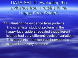 DATA SET #1:Evaluating theDATA SET #1:Evaluating the
Evidence from Proteins in theEvidence from Proteins in the
Happy-Face SpidersHappy-Face Spiders
 Evaluating the evidence from proteinsEvaluating the evidence from proteins
The scientists' study of proteins in theThe scientists' study of proteins in the
happy-face spiders revealed that differenthappy-face spiders revealed that different
islands had very different levels of variation.islands had very different levels of variation.
This suggests that dispersal between theThis suggests that dispersal between the
islands is not very common.islands is not very common.
 