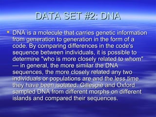 DATA SET #2: DNADATA SET #2: DNA
 DNA is a molecule that carries genetic informationDNA is a molecule that carries genetic information
from generation to generation in the form of afrom generation to generation in the form of a
code. By comparing differences in the code'scode. By comparing differences in the code's
sequence between individuals, it is possible tosequence between individuals, it is possible to
determine "who is more closely related to whom"determine "who is more closely related to whom"
— in general, the more similar the DNA— in general, the more similar the DNA
sequences, the more closely related any twosequences, the more closely related any two
individuals or populations are and the less timeindividuals or populations are and the less time
they have been isolated. Gillespie and Oxfordthey have been isolated. Gillespie and Oxford
sampled DNA from different morphs on differentsampled DNA from different morphs on different
islands and compared their sequences.islands and compared their sequences.
 