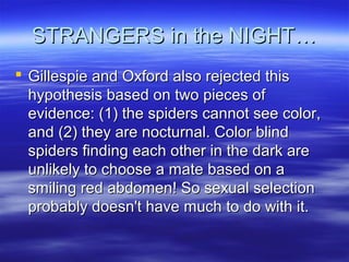 STRANGERS in the NIGHT…STRANGERS in the NIGHT…
 Gillespie and Oxford also rejected thisGillespie and Oxford also rejected this
hypothesis based on two pieces ofhypothesis based on two pieces of
evidence: (1) the spiders cannot see color,evidence: (1) the spiders cannot see color,
and (2) they are nocturnal. Color blindand (2) they are nocturnal. Color blind
spiders finding each other in the dark arespiders finding each other in the dark are
unlikely to choose a mate based on aunlikely to choose a mate based on a
smiling red abdomen! So sexual selectionsmiling red abdomen! So sexual selection
probably doesn't have much to do with it.probably doesn't have much to do with it.
 