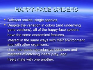 HAPPY-FACE SPIDERSHAPPY-FACE SPIDERS
 Different smiles, single speciesDifferent smiles, single species
 Despite the variation in colors (and underlyingDespite the variation in colors (and underlying
gene versions), all of the happy-face spiders:gene versions), all of the happy-face spiders:
have the same anatomical features,have the same anatomical features,
interact in the same ways with their environmentinteract in the same ways with their environment
and with other organisms,and with other organisms,
share the same reproductive behaviors andshare the same reproductive behaviors and
methods of catching insect prey, andmethods of catching insect prey, and
freely mate with one another.freely mate with one another.
 