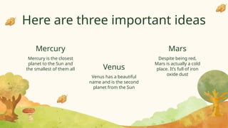 Here are three important ideas
Mercury is the closest
planet to the Sun and
the smallest of them all
Venus has a beautiful
name and is the second
planet from the Sun
Despite being red,
Mars is actually a cold
place. It’s full of iron
oxide dust
Mercury
Venus
Mars
 