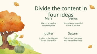 Divide the content in
four ideas
Mars is actually a
very cold place
Venus has a beautiful
name but is hot
Jupiter is the biggest
planet of them all
Saturn is a gas giant
and has several rings
Mars
Jupiter
Venus
Saturn
 