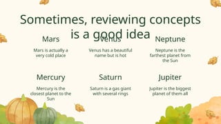 Venus has a beautiful
name but is hot
Neptune is the
farthest planet from
the Sun
Sometimes, reviewing concepts
is a good idea
Mars is actually a
very cold place
Mercury is the
closest planet to the
Sun
Saturn is a gas giant
with several rings
Jupiter is the biggest
planet of them all
Mars Venus Neptune
Mercury Saturn Jupiter
 