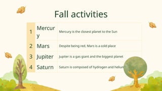 Fall activities
1
Mercur
y
Mercury is the closest planet to the Sun
2 Mars Despite being red, Mars is a cold place
3 Jupiter Jupiter is a gas giant and the biggest planet
4 Saturn Saturn is composed of hydrogen and helium
 