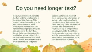 Do you need longer text?
Speaking of craters, many of
them were named after artists or
authors who made significant
contributions to their respective
fields. Mercury takes a little more
than 58 days to complete its
rotation, so try to imagine how
long days must be there! Since
the temperatures are so extreme
and the solar radiation is so high,
Mercury has been deemed to be
non-habitable for humans
Mercury is the closest planet to
the Sun and the smallest one in
the entire Solar System. This
planet’s name has nothing to do
with the liquid metal, since
Mercury was named after the
Roman messenger god. Despite
being closer to the Sun than
Venus, its temperatures aren’t as
terribly hot as that planet’s. Its
surface is quite similar to that of
Earth’s Moon, which means there
are a lot of craters and plains
 