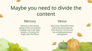 Maybe you need to divide the
content
Venus has a beautiful name
and is the second planet
from the Sun. It’s hot and
has a highly poisonous
atmosphere
Mercury is the closest
planet to the Sun and the
smallest one in the Solar
System—it’s only a bit
larger than the Moon
Mercury Venus
 