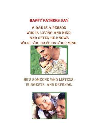 HAPPY FATHERS DAY
     A DAD IS A PERSON
  WHO IS LOVING AND KIND,
   AND OFTEN HE KNOWS
WHAT YOU HAVE ON YOUR MIND.




 HE'S SOMEONE WHO LISTENS,
  SUGGESTS, AND DEFENDS.
 