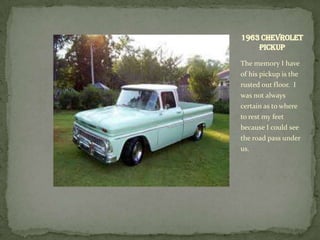 1963 Chevrolet
    Pickup
The memory I have
of his pickup is the
rusted out floor. I
was not always
certain as to where
to rest my feet
because I could see
the road pass under
us.
 