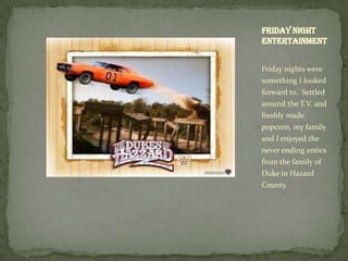 Friday night
entertainment


Friday nights were
something I looked
forward to. Settled
around the T.V. and
freshly made
popcorn, my family
and I enjoyed the
never ending antics
from the family of
Duke in Hazard
County.
 