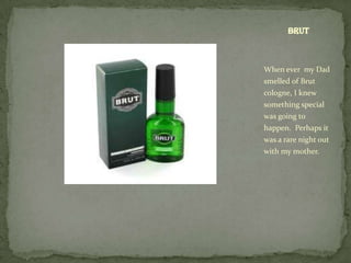 Brut



When ever my Dad
smelled of Brut
cologne, I knew
something special
was going to
happen. Perhaps it
was a rare night out
with my mother.
 
