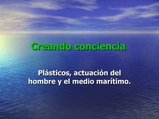 Creando conciencia Plásticos, actuación del hombre y el medio marítimo. 