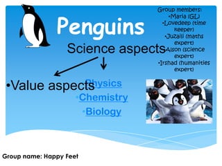 Penguins
•Physics
•Chemistry
•Biology
Science aspects
Group name: Happy Feet
Group members:
•Maria (GL)
•Lovedeep (time
keeper)
•Juzaili (maths
expert)
•Alson (science
expert)
•Irshad (humanities
expert)
•Value aspects
 