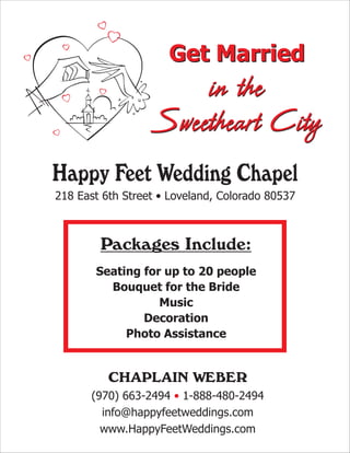 Get Married
                      in the
                  Sweetheart City
Happy Feet Wedding Chapel
218 East 6th Street • Loveland, Colorado 80537



        Packages Include:
       Seating for up to 20 people
         Bouquet for the Bride
                  Music
               Decoration
            Photo Assistance


          CHAPLAIN WEBER
      (970) 663-2494 • 1-888-480-2494
        info@happyfeetweddings.com
        www.HappyFeetWeddings.com
 