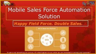 Mobile Sales Force Automation
Solution
Happy Field Force. Double Sales.
“A sale is not something you pursue; it’s what happens to you while you are immersed in serving your customer”.
 